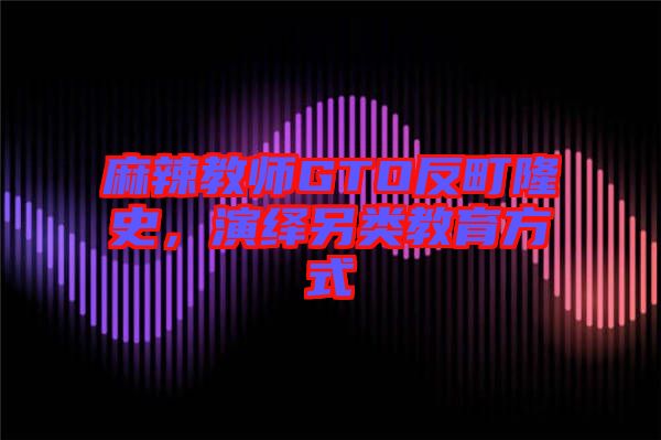麻辣教師GTO反町隆史，演繹另類教育方式