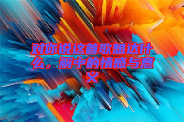 對(duì)你說(shuō)這首歌想達(dá)什么，解中的情感與意義