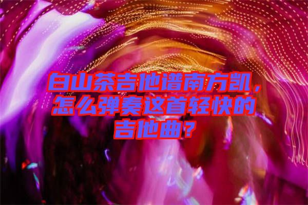 白山茶吉他譜南方凱，怎么彈奏這首輕快的吉他曲？