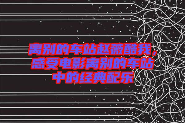 離別的車站趙薇酷我，感受電影離別的車站中的經(jīng)典配樂
