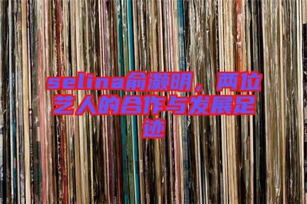 selina俞灝明，兩位藝人的合作與發(fā)展足跡