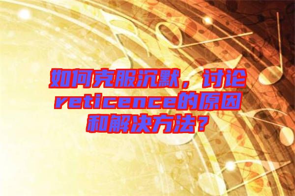 如何克服沉默，討論reticence的原因和解決方法？
