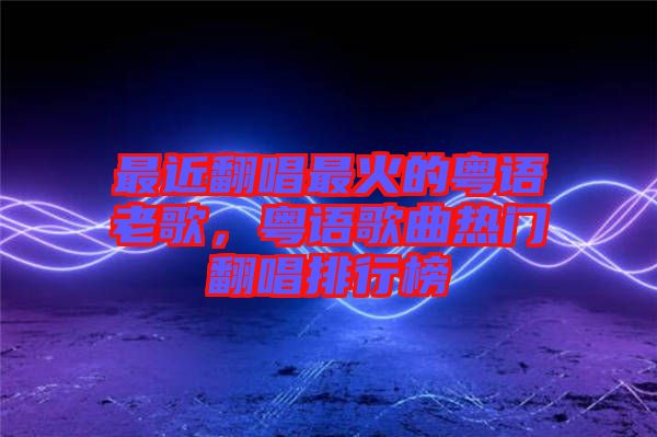 最近翻唱最火的粵語老歌，粵語歌曲熱門翻唱排行榜