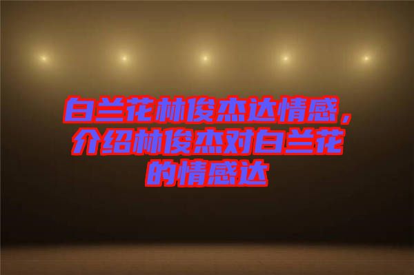 白蘭花林俊杰達(dá)情感，介紹林俊杰對白蘭花的情感達(dá)