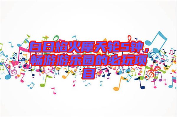 白日焰火摩天輪5鐘，暢游游樂(lè)園的必玩項(xiàng)目