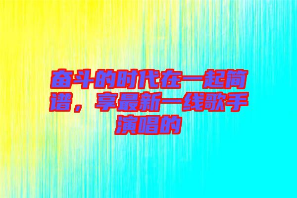 奮斗的時代在一起簡譜，享最新一線歌手演唱的