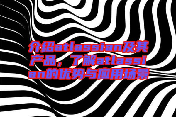 介紹atlassian及其產(chǎn)品，了解atlassian的優(yōu)勢與應(yīng)用場景