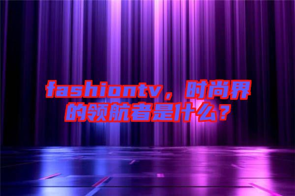 fashiontv，時(shí)尚界的領(lǐng)航者是什么？