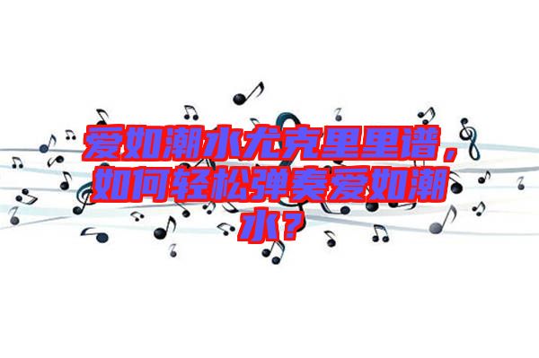 愛如潮水尤克里里譜，如何輕松彈奏愛如潮水？