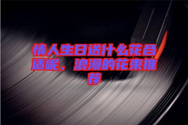 情人生日送什么花合適呢，浪漫的花束推薦