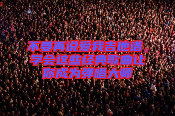 不要再說愛我吉他譜，學(xué)會這些經(jīng)典歌曲讓你成為彈唱大師