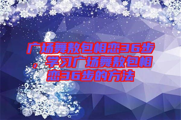 廣場(chǎng)舞敖包相戀36步，學(xué)習(xí)廣場(chǎng)舞敖包相戀36步的方法
