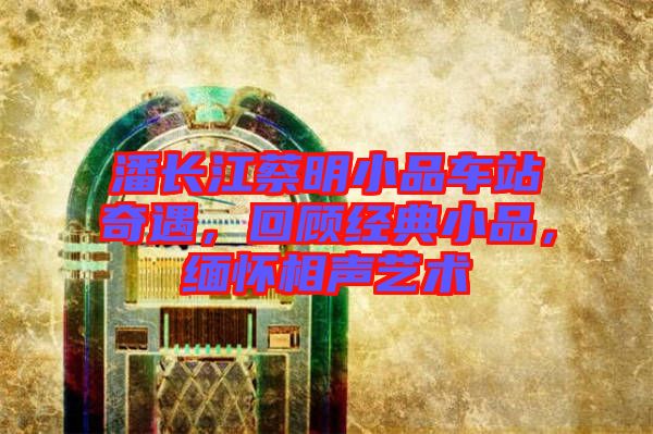 潘長江蔡明小品車站奇遇，回顧經(jīng)典小品，緬懷相聲藝術(shù)
