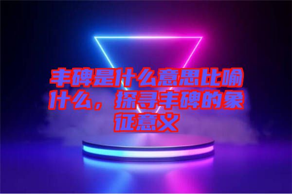 豐碑是什么意思比喻什么，探尋豐碑的象征意義