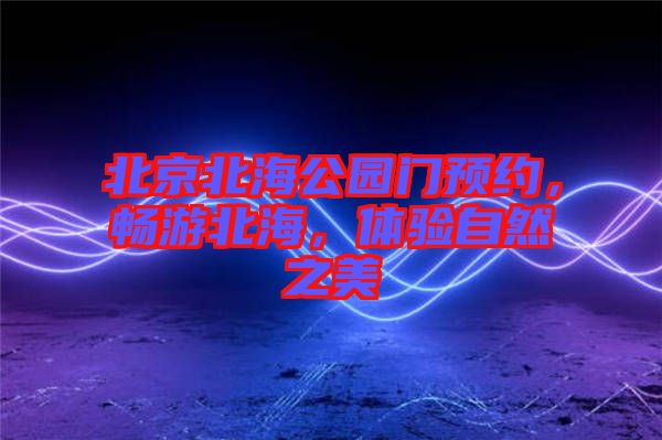 北京北海公園門(mén)預(yù)約，暢游北海，體驗(yàn)自然之美
