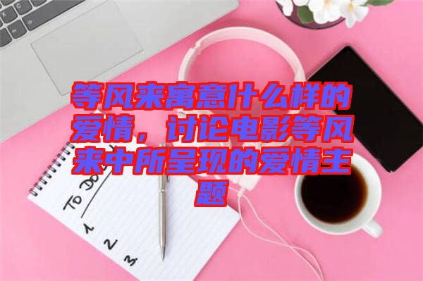 等風來寓意什么樣的愛情，討論電影等風來中所呈現(xiàn)的愛情主題