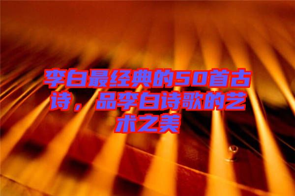 李白最經(jīng)典的50首古詩，品李白詩歌的藝術之美