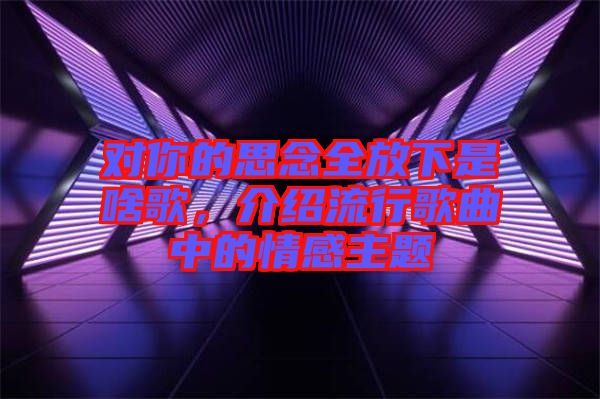 對你的思念全放下是啥歌，介紹流行歌曲中的情感主題