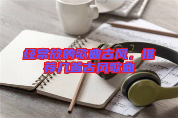 經(jīng)常放的歌曲古風(fēng)，推薦幾首古風(fēng)歌曲