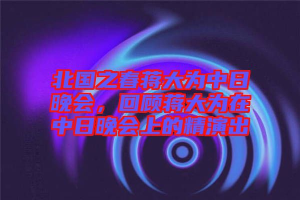北國之春蔣大為中日晚會，回顧蔣大為在中日晚會上的精演出