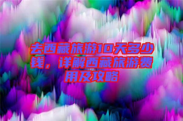 去西藏旅游10天多少錢，詳解西藏旅游費用及攻略