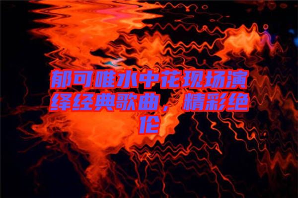 郁可唯水中花現場演繹經典歌曲，精彩絕倫