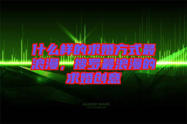 什么樣的求婚方式最浪漫，搜羅最浪漫的求婚創(chuàng)意