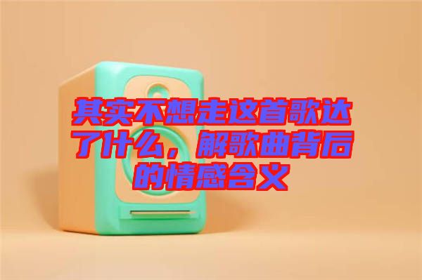 其實(shí)不想走這首歌達(dá)了什么，解歌曲背后的情感含義