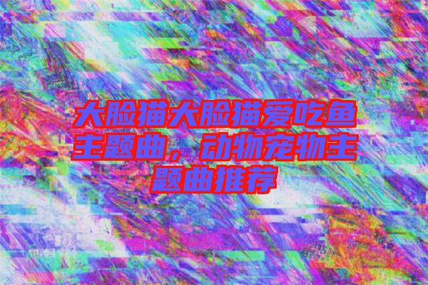 大臉貓大臉貓愛吃魚主題曲，動物寵物主題曲推薦