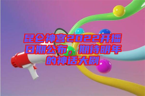 昆侖神宮2022開(kāi)播日期公布，期待明年的神話大劇