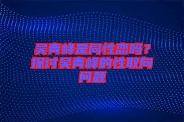 吳青峰是同性戀嗎？探討吳青峰的性取向問題