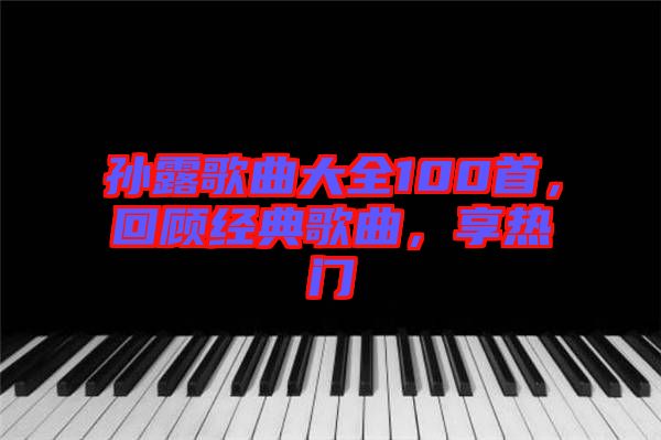 孫露歌曲大全100首，回顧經(jīng)典歌曲，享熱門