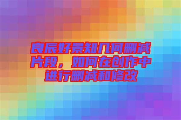良辰好景知幾何刪減片段，如何在創(chuàng)作中進行刪減和修改