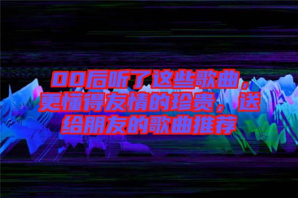 00后聽了這些歌曲，更懂得友情的珍貴，送給朋友的歌曲推薦