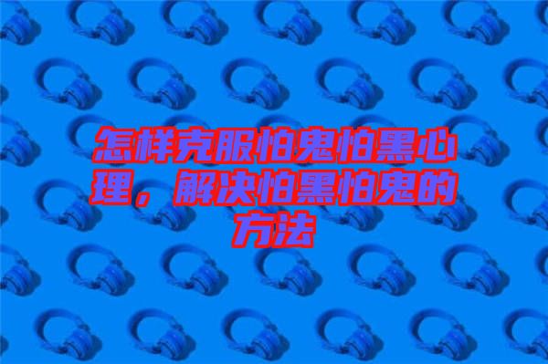 怎樣克服怕鬼怕黑心理，解決怕黑怕鬼的方法