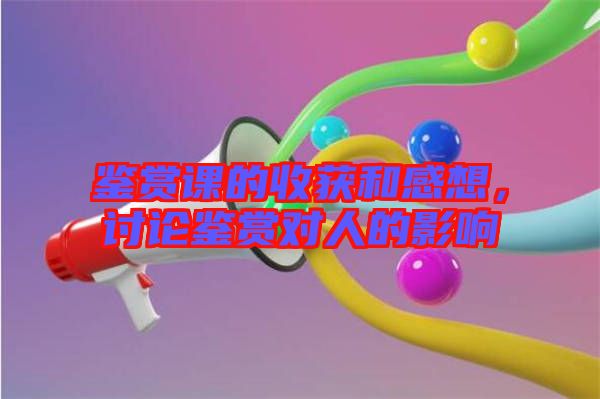 鑒賞課的收獲和感想，討論鑒賞對人的影響