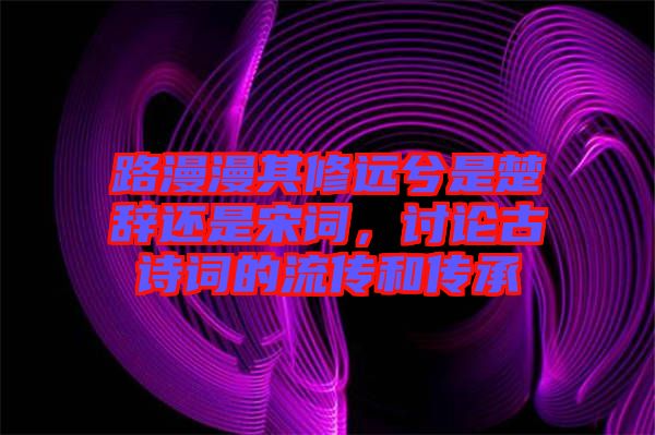 路漫漫其修遠兮是楚辭還是宋詞，討論古詩詞的流傳和傳承