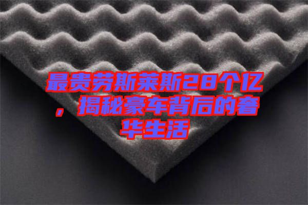 最貴勞斯萊斯28個(gè)億，揭秘豪車背后的奢華生活