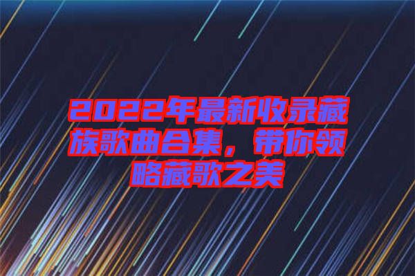 2022年最新收錄藏族歌曲合集，帶你領略藏歌之美