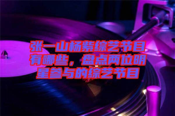 張一山楊紫綜藝節(jié)目有哪些，盤(pán)點(diǎn)兩位明星參與的綜藝節(jié)目