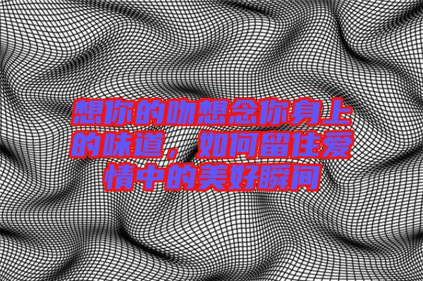 想你的吻想念你身上的味道，如何留住愛情中的美好瞬間