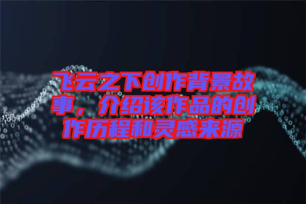 飛云之下創(chuàng)作背景故事，介紹該作品的創(chuàng)作歷程和靈感來源