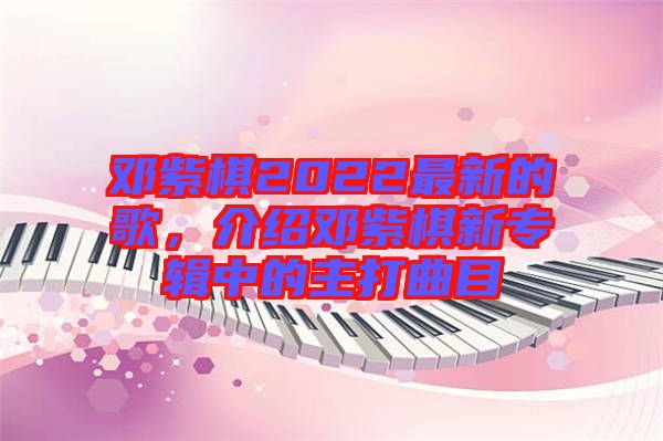 鄧紫棋2022最新的歌，介紹鄧紫棋新專輯中的主打曲目