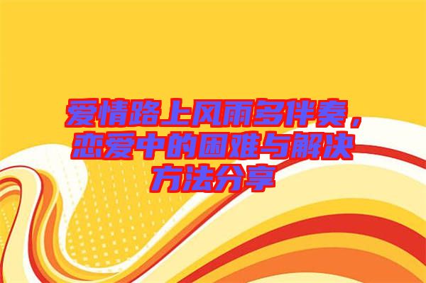 愛情路上風雨多伴奏，戀愛中的困難與解決方法分享