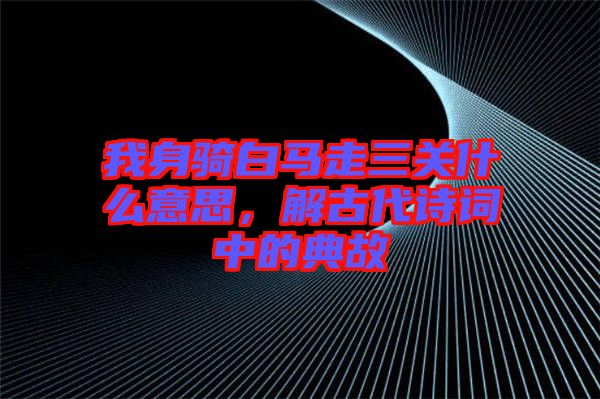 我身騎白馬走三關(guān)什么意思，解古代詩詞中的典故