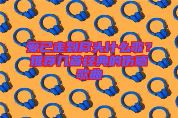 愛(ài)已走到盡頭什么歌？推薦幾首經(jīng)典的傷感歌曲