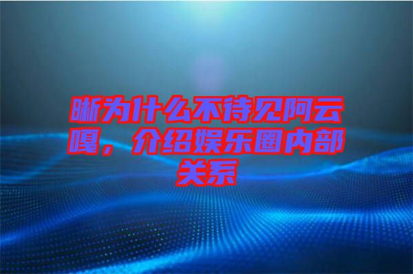 晰為什么不待見阿云嘎，介紹娛樂(lè)圈內(nèi)部關(guān)系
