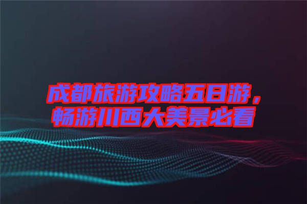 成都旅游攻略五日游，暢游川西大美景必看