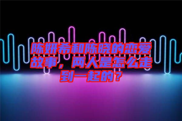 陳妍希和陳曉的戀愛故事，兩人是怎么走到一起的？