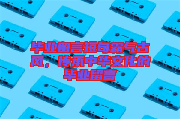 畢業(yè)留言短句霸氣古風，傳承中華文化的畢業(yè)留言